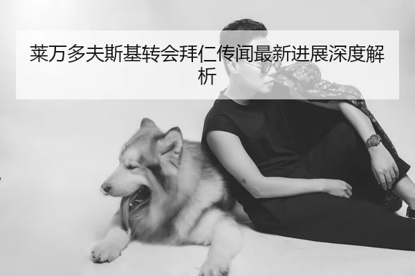 莱万多夫斯基转会拜仁传闻最新进展深度解析