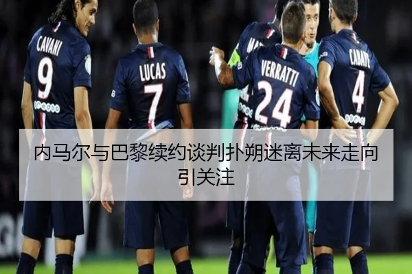 内马尔与巴黎续约谈判扑朔迷离未来走向引关注