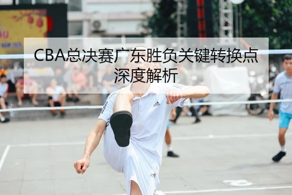 CBA总决赛广东胜负关键转换点深度解析