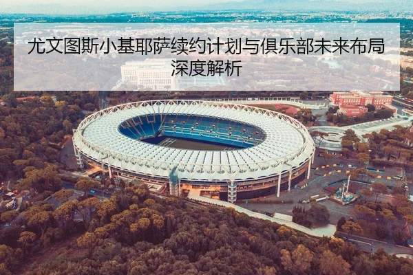 尤文图斯小基耶萨续约计划与俱乐部未来布局深度解析