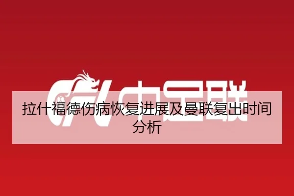 拉什福德伤病恢复进展及曼联复出时间分析